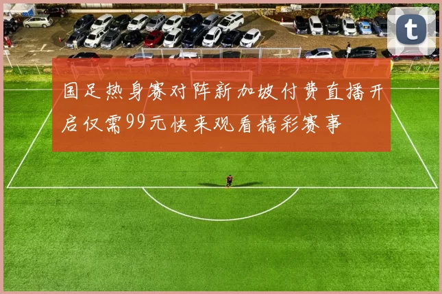 国足热身赛对阵新加坡付费直播开启仅需99元快来观看精彩赛事