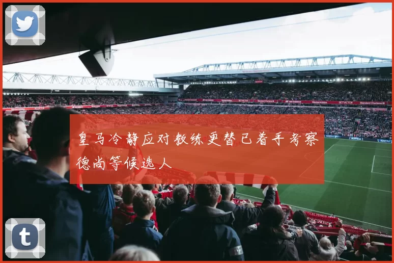 皇马冷静应对教练更替已着手考察德尚等候选人