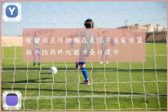 徐静雨点评杨瀚森表现不佳前场篮板和挡拆终结能力亟待提升