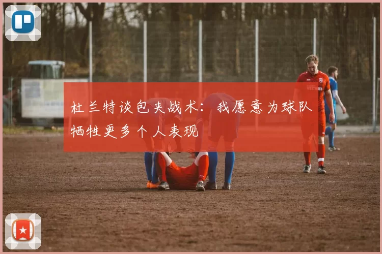 杜兰特谈包夹战术：我愿意为球队牺牲更多个人表现
