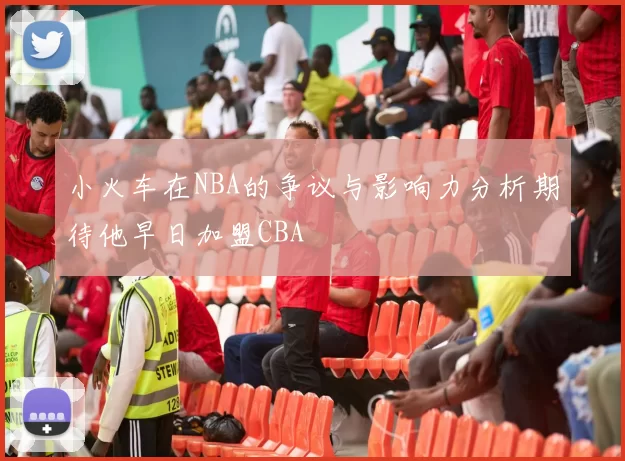 小火车在NBA的争议与影响力分析期待他早日加盟CBA