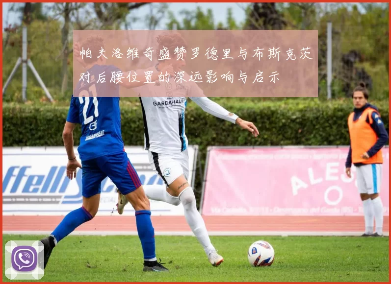 帕夫洛维奇盛赞罗德里与布斯克茨对后腰位置的深远影响与启示