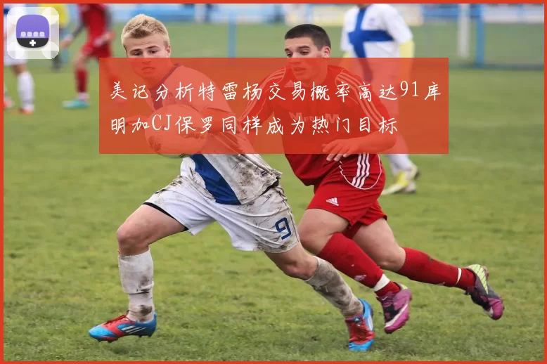 美记分析特雷杨交易概率高达91库明加CJ保罗同样成为热门目标