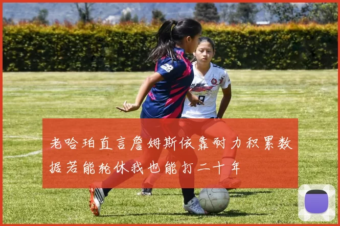 老哈珀直言詹姆斯依靠耐力积累数据若能轮休我也能打二十年