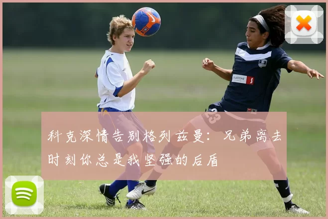 科克深情告别格列兹曼：兄弟离去时刻你总是我坚强的后盾