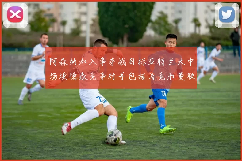 阿森纳加入争夺战目标亚特兰大中场埃德森竞争对手包括马竞和曼联