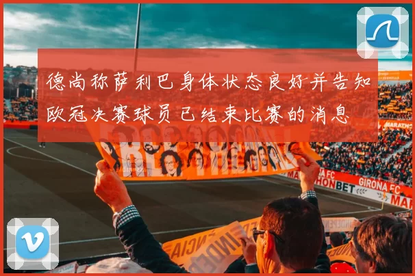 德尚称萨利巴身体状态良好并告知欧冠决赛球员已结束比赛的消息