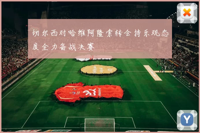 切尔西对哈维阿隆索转会持乐观态度全力备战决赛