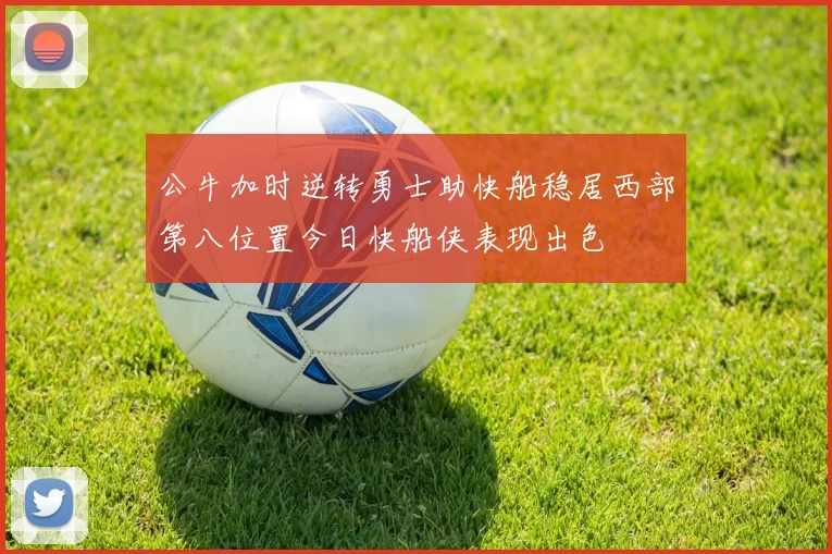 公牛加时逆转勇士助快船稳居西部第八位置今日快船侠表现出色