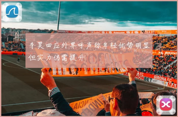 李昊回应外界呼声称年轻优势明显但实力仍需提升