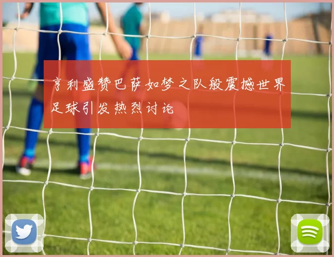 亨利盛赞巴萨如梦之队般震撼世界足球引发热烈讨论