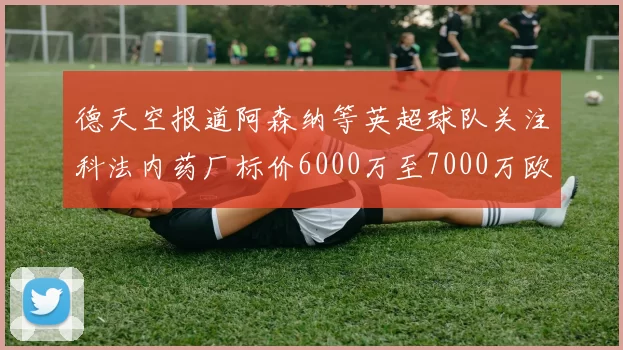 德天空报道阿森纳等英超球队关注科法内药厂标价6000万至7000万欧元