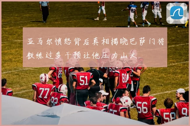 亚马尔愤怒背后真相揭晓巴萨门将教练过多干预让他压力山大