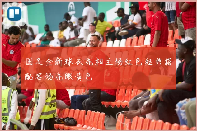 国足全新球衣亮相主场红色经典搭配客场亮眼黄色