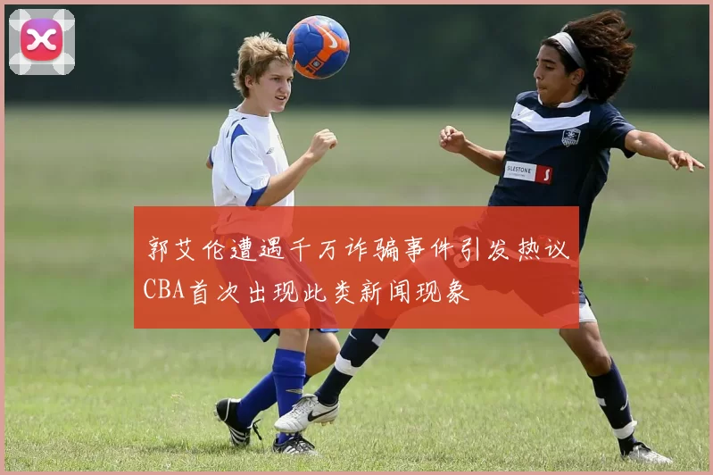 郭艾伦遭遇千万诈骗事件引发热议CBA首次出现此类新闻现象