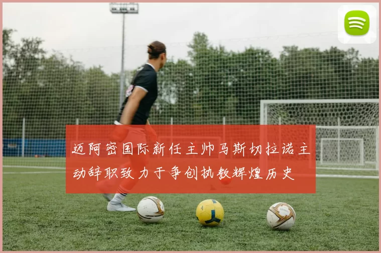 迈阿密国际新任主帅马斯切拉诺主动辞职致力于争创执教辉煌历史