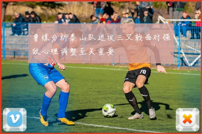 鲁媒分析泰山队进攻三叉戟面对强敌心理调整至关重要