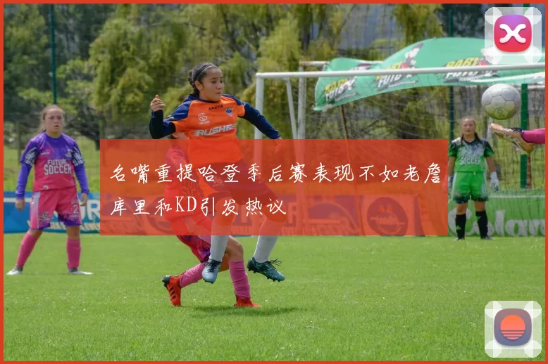 名嘴重提哈登季后赛表现不如老詹库里和KD引发热议