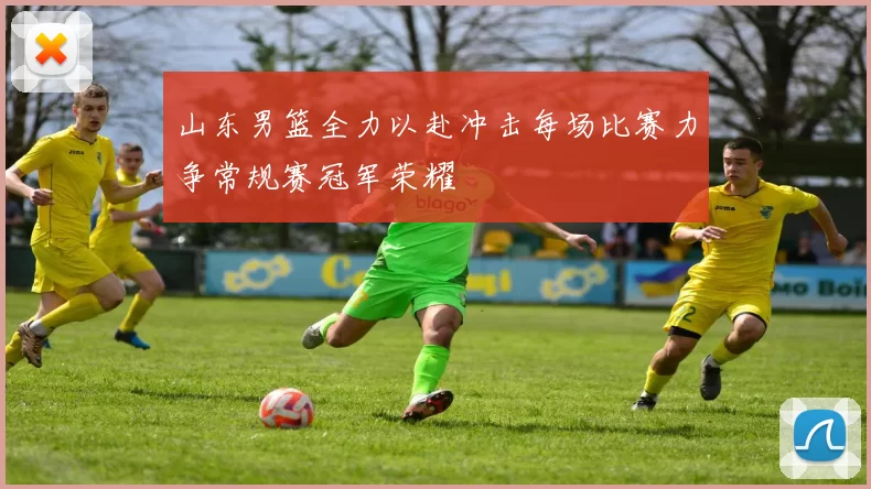 山东男篮全力以赴冲击每场比赛力争常规赛冠军荣耀
