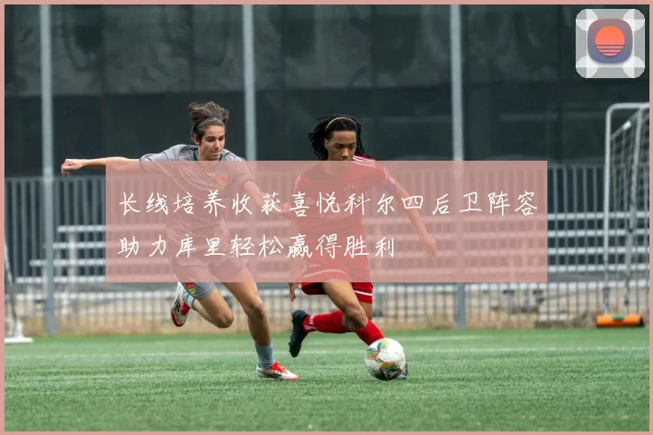 长线培养收获喜悦科尔四后卫阵容助力库里轻松赢得胜利