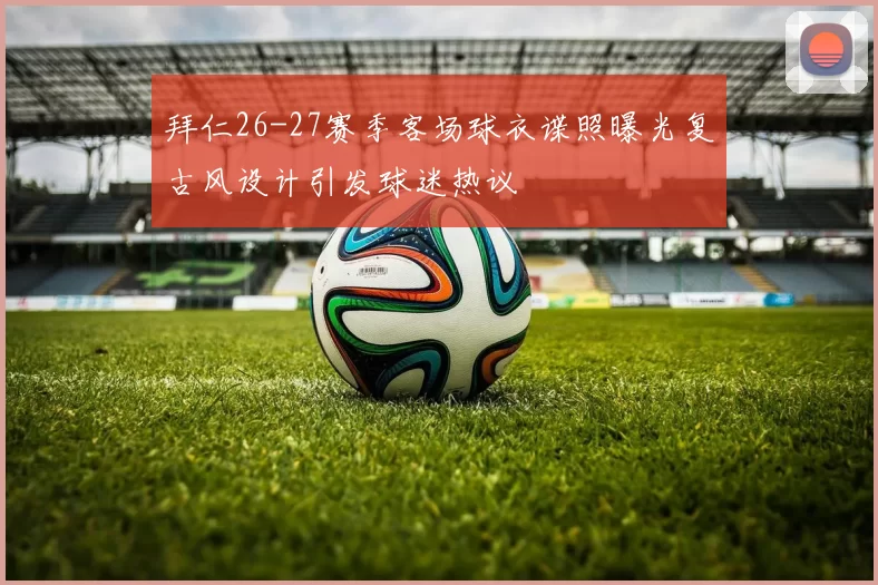 拜仁26-27赛季客场球衣谍照曝光复古风设计引发球迷热议