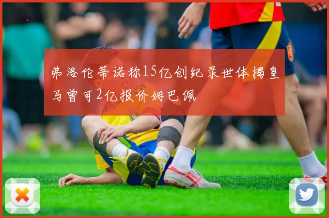 弗洛伦蒂诺称15亿创纪录世体揭皇马曾可2亿报价姆巴佩