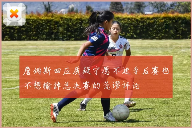 詹姆斯回应质疑宁愿不进季后赛也不想输掉总决赛的荒谬评论