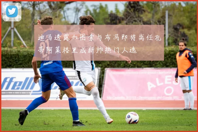 迪马透露加图索与布冯即将离任孔蒂阿莱格里成新帅热门人选
