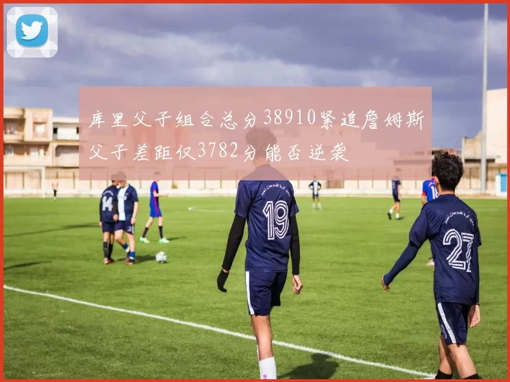 库里父子组合总分38910紧追詹姆斯父子差距仅3782分能否逆袭