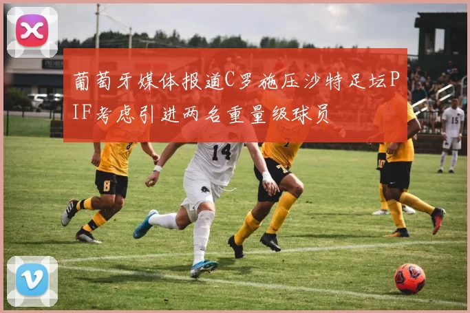 葡萄牙媒体报道C罗施压沙特足坛PIF考虑引进两名重量级球员